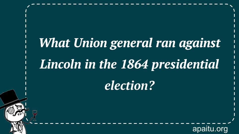 What Union general ran against Lincoln in the 1864 presidential election?