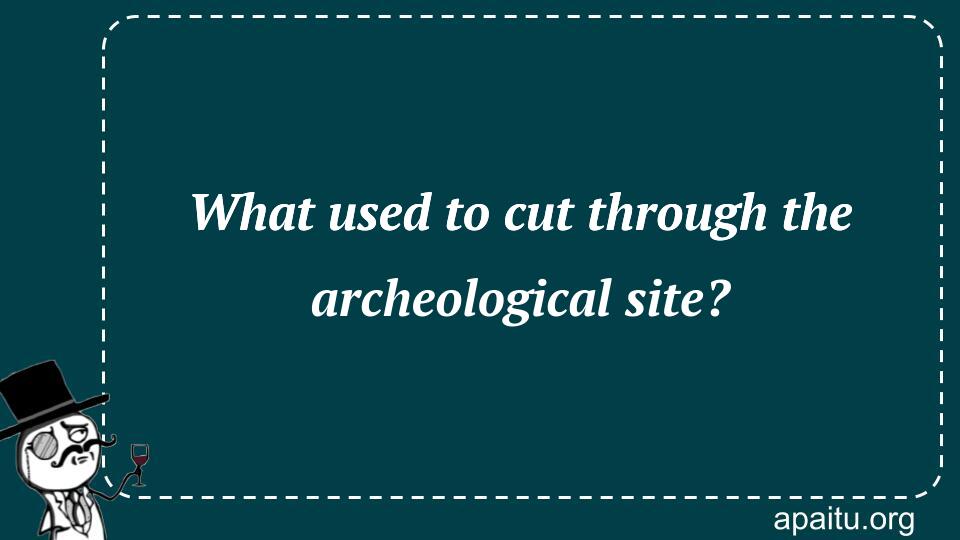 What used to cut through the archeological site?