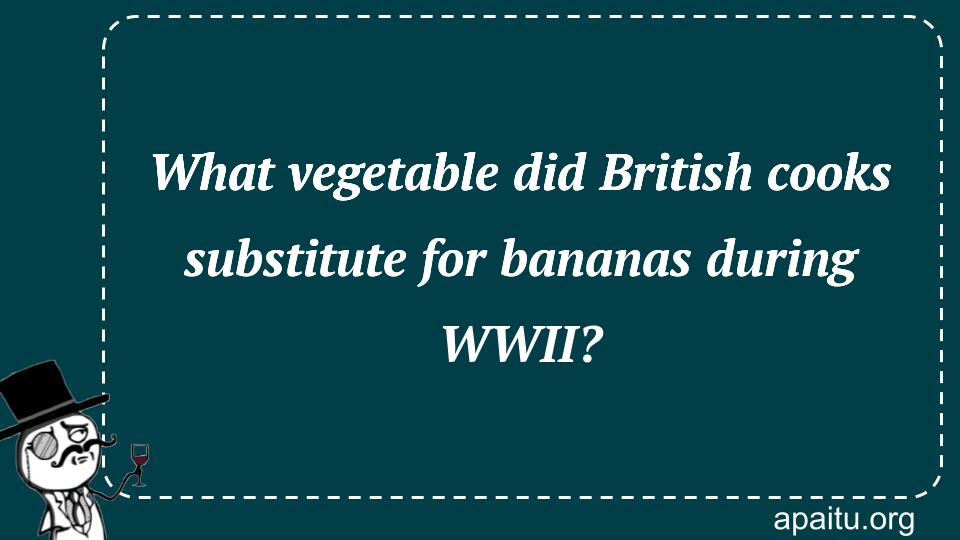 What vegetable did British cooks substitute for bananas during WWII?