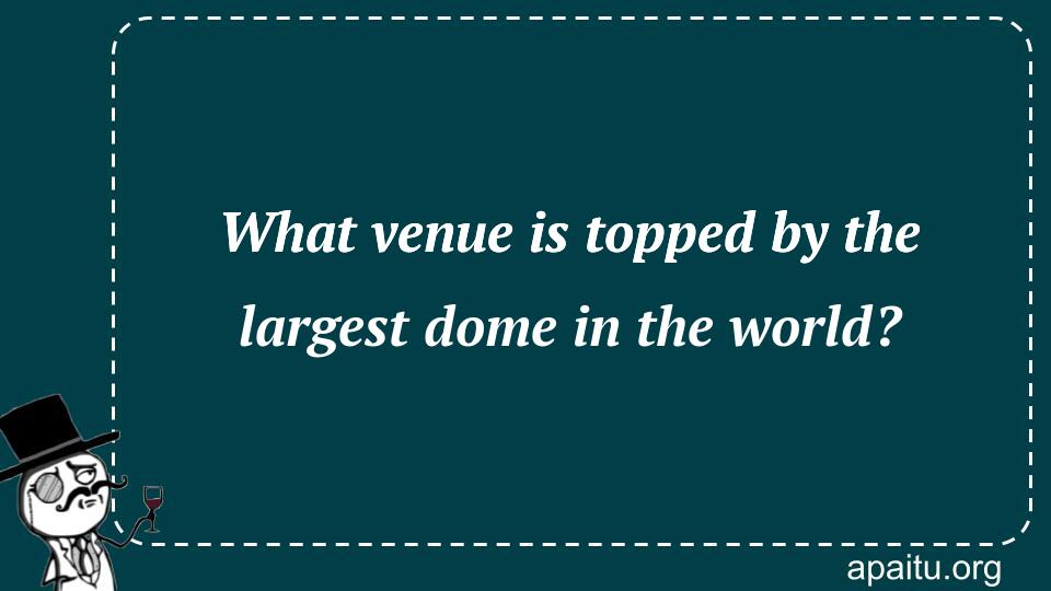 What venue is topped by the largest dome in the world?