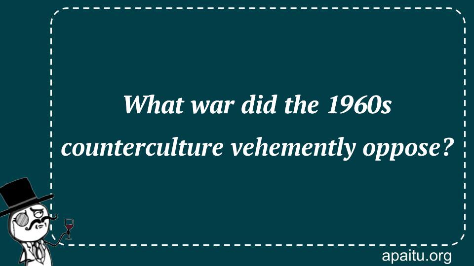 What war did the 1960s counterculture vehemently oppose?