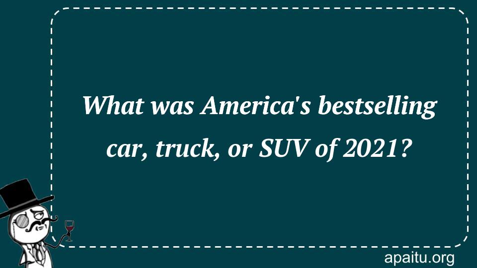 What was America`s bestselling car, truck, or SUV of 2021?