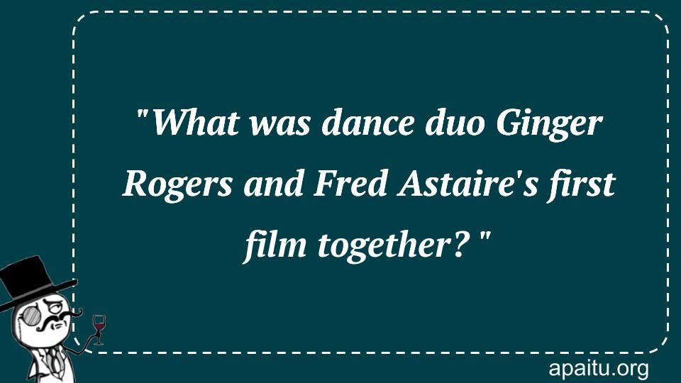 `What was dance duo Ginger Rogers and Fred Astaire`s first film together? `
