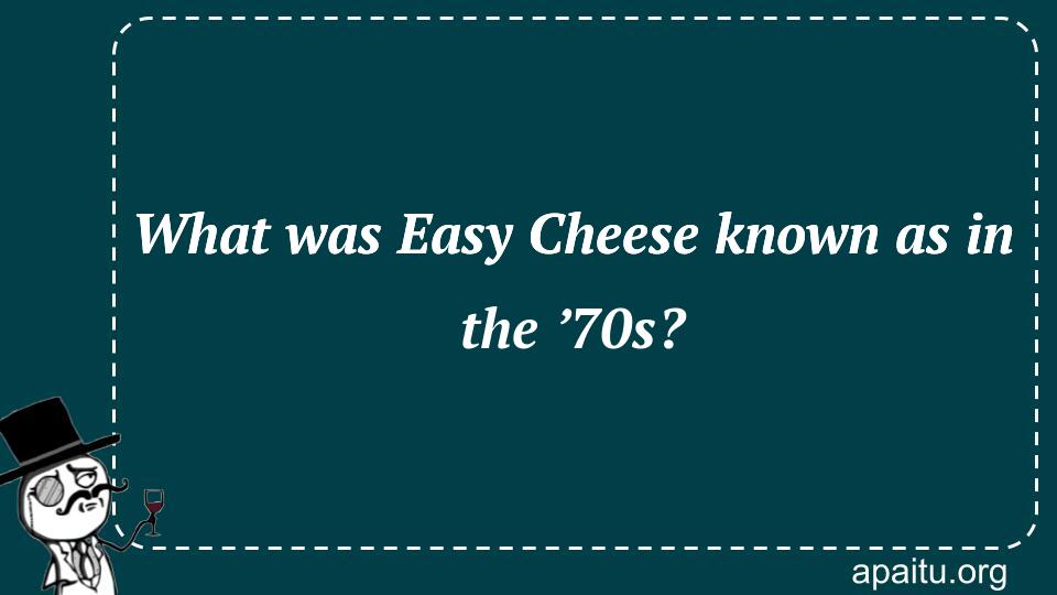 What was Easy Cheese known as in the ’70s?