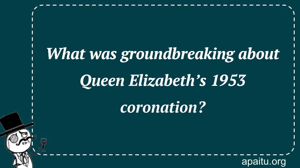 What was groundbreaking about Queen Elizabeth’s 1953 coronation?