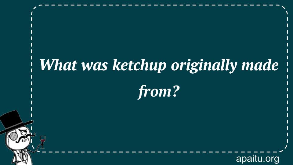 What was ketchup originally made from?