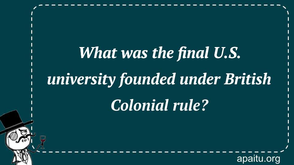 What was the final U.S. university founded under British Colonial rule?