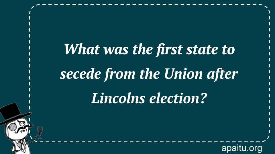 What was the first state to secede from the Union after Lincolns election?