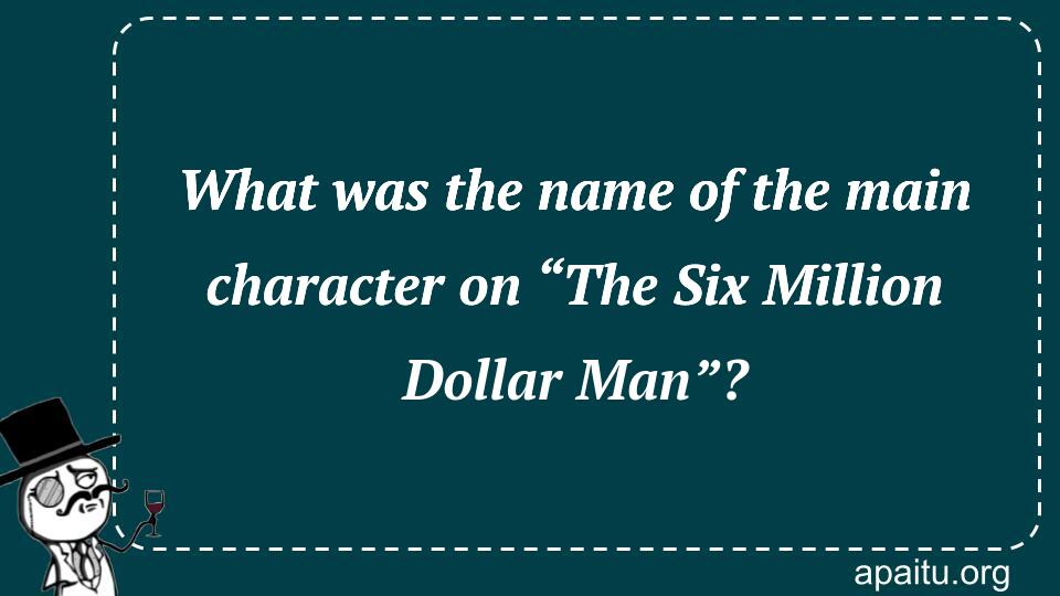 What was the name of the main character on “The Six Million Dollar Man”?