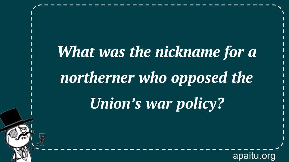 What was the nickname for a northerner who opposed the Union’s war policy?