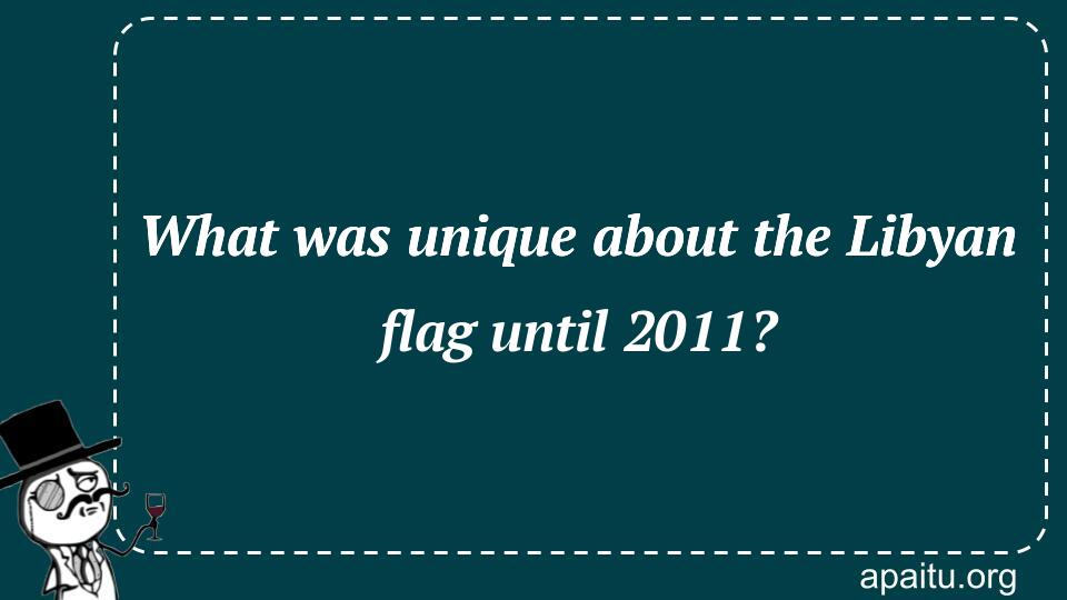 What was unique about the Libyan flag until 2011?