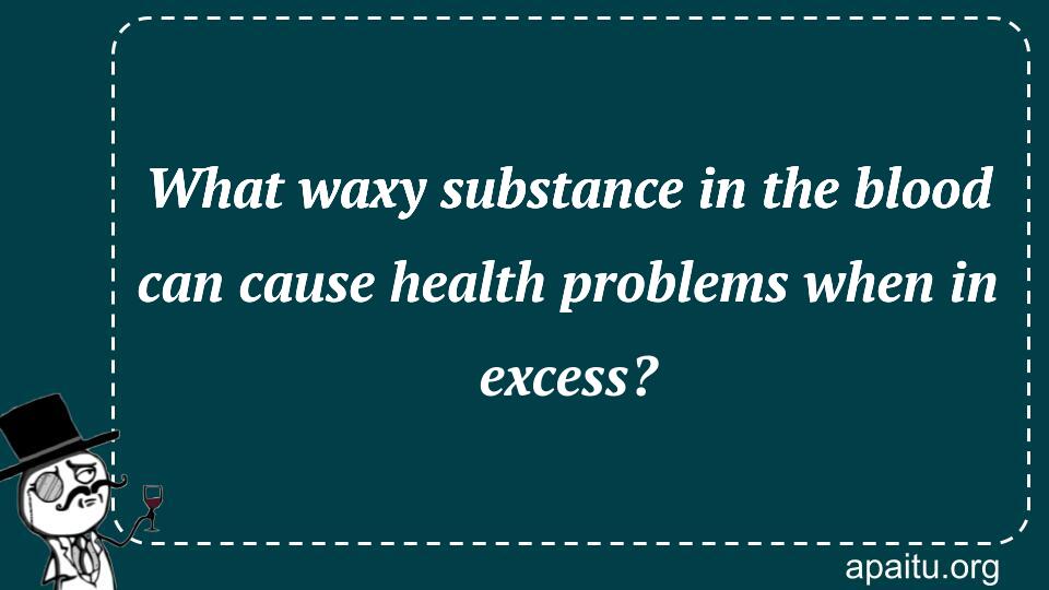 What waxy substance in the blood can cause health problems when in excess?