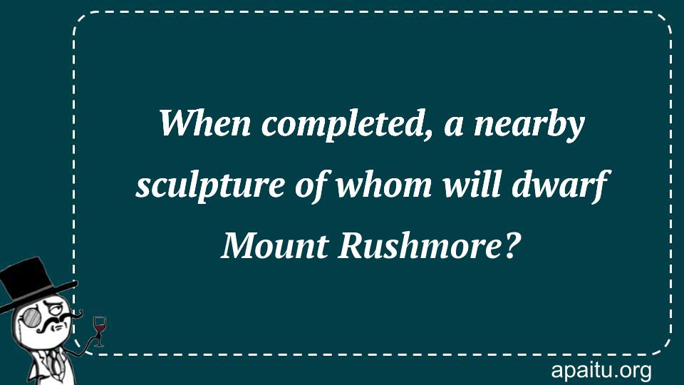 When completed, a nearby sculpture of whom will dwarf Mount Rushmore?