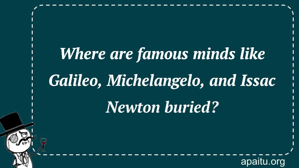 Where are famous minds like Galileo, Michelangelo, and Issac Newton buried?