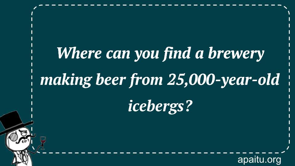 Where can you find a brewery making beer from 25,000-year-old icebergs?