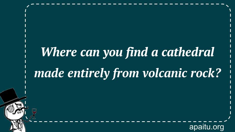 Where can you find a cathedral made entirely from volcanic rock?