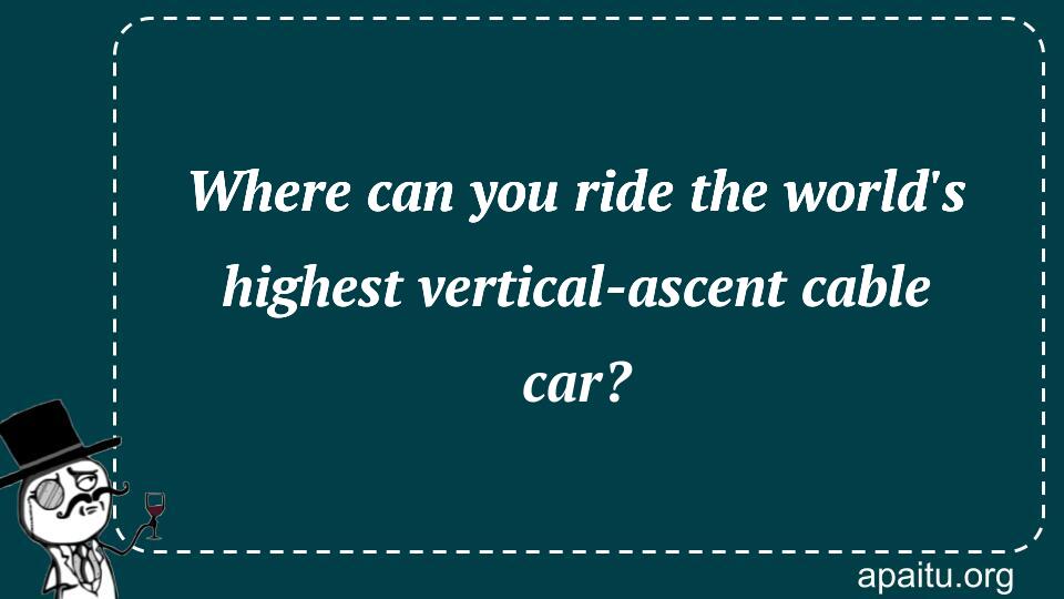 Where can you ride the world`s highest vertical-ascent cable car?