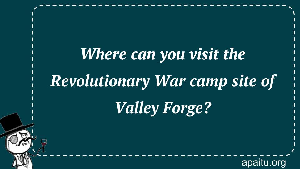 Where can you visit the Revolutionary War camp site of Valley Forge?