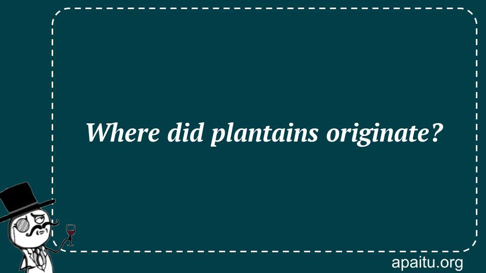 Where did plantains originate?