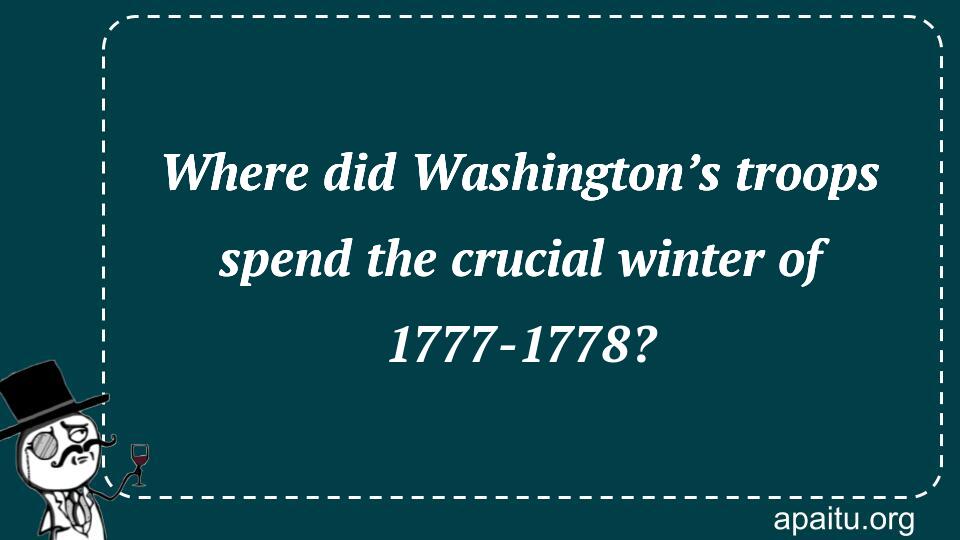 Where did Washington’s troops spend the crucial winter of 1777-1778?