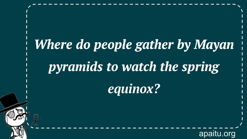 Where do people gather by Mayan pyramids to watch the spring equinox?