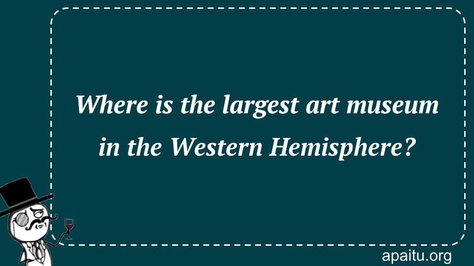 Where is the largest art museum in the Western Hemisphere?