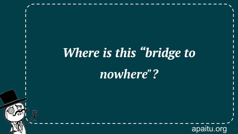 Where is this “bridge to nowhere`?