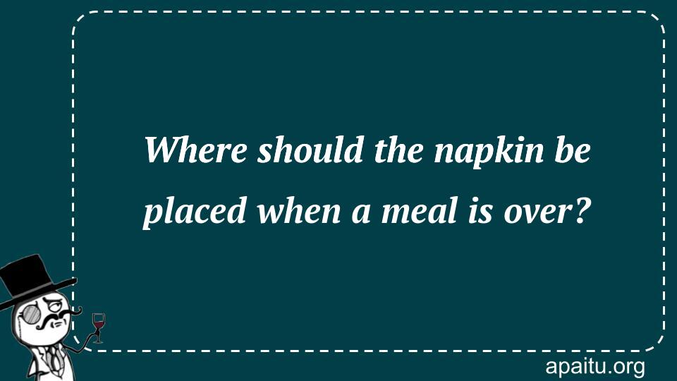 Where should the napkin be placed when a meal is over?