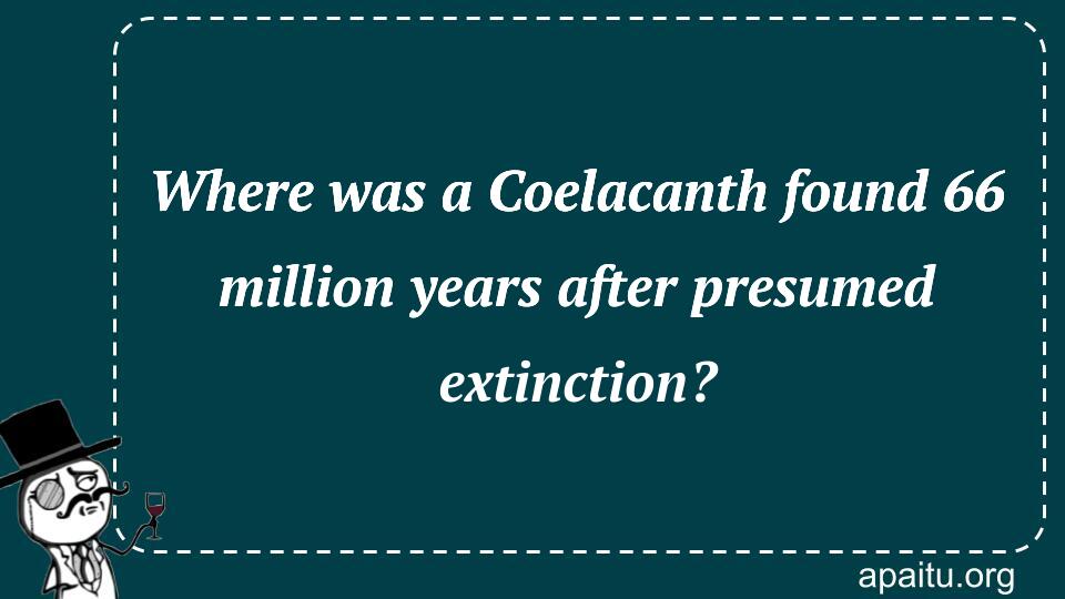 Where was a Coelacanth found 66 million years after presumed extinction?