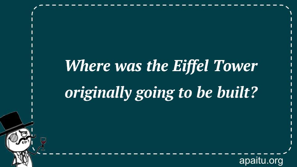 Where was the Eiffel Tower originally going to be built?