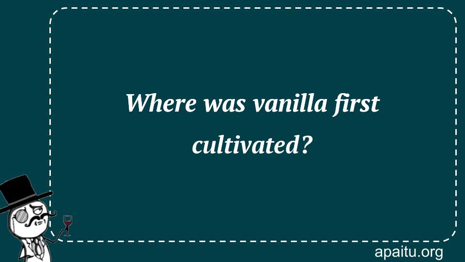 Where was vanilla first cultivated?