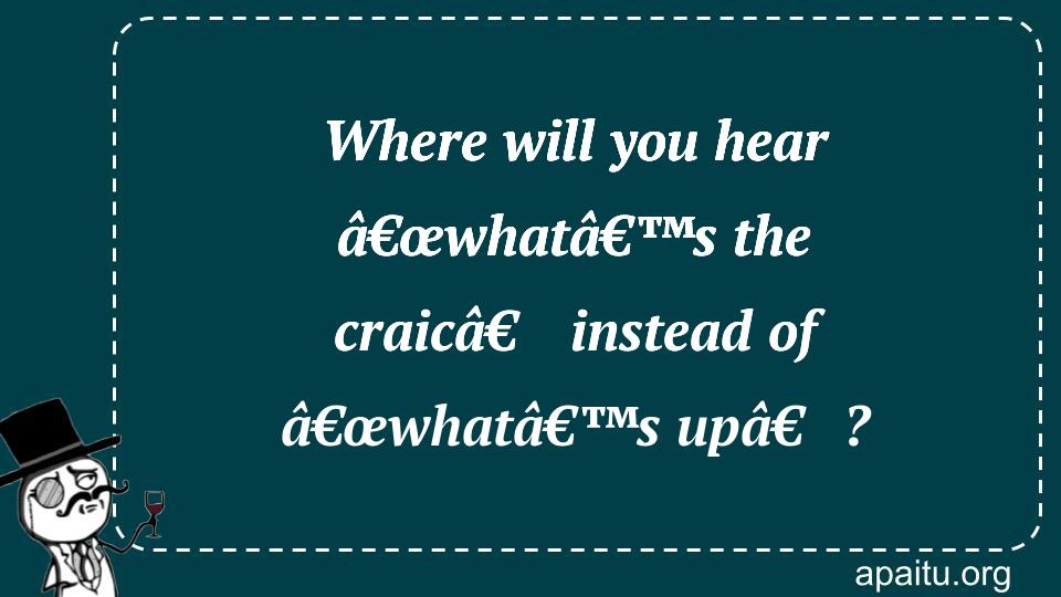 Where will you hear â€œwhatâ€™s the craicâ€ instead of â€œwhatâ€™s upâ€?