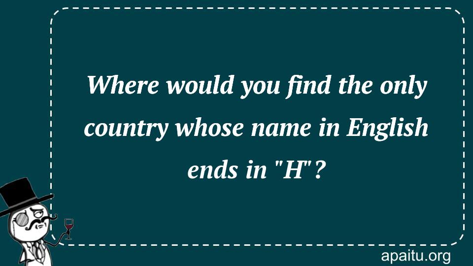 Where would you find the only country whose name in English ends in `H`?