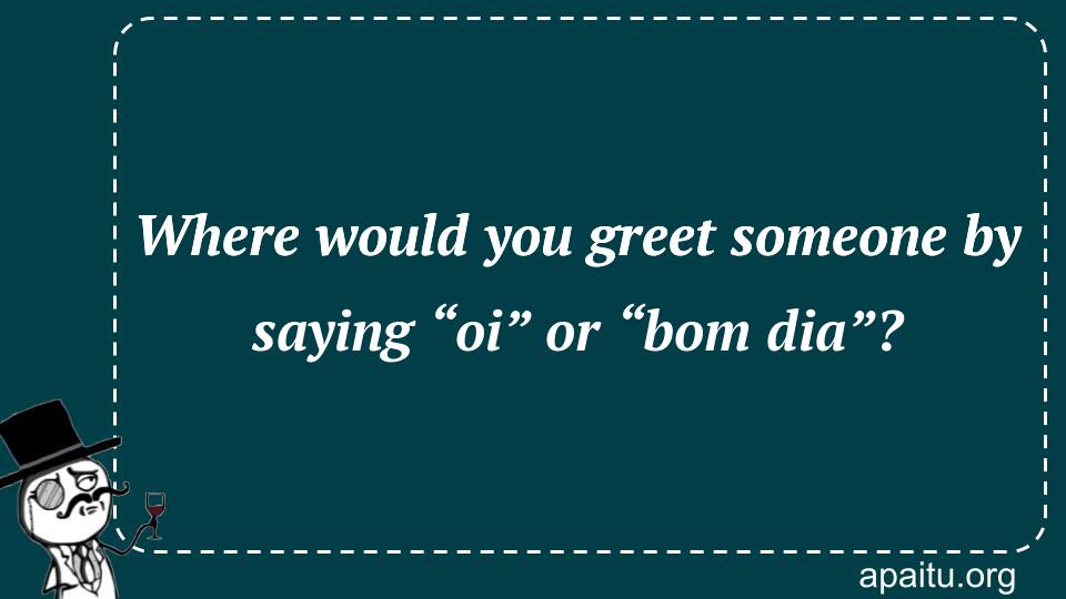 Where would you greet someone by saying “oi” or “bom dia”?