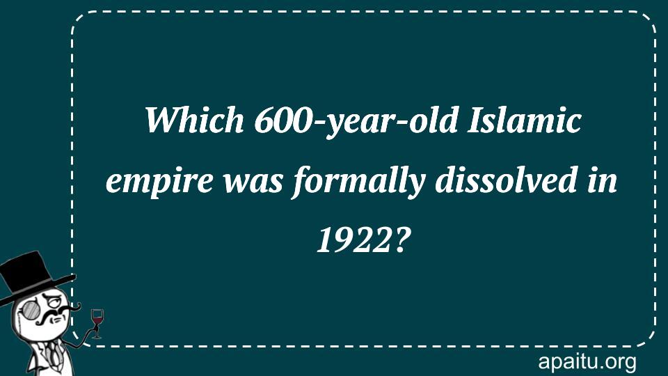 Which 600-year-old Islamic empire was formally dissolved in 1922?