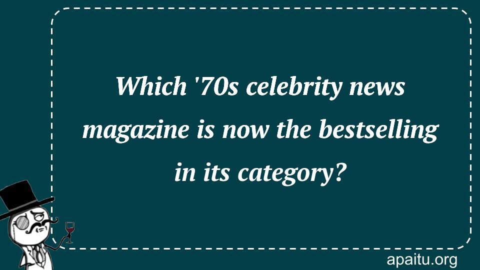 Which `70s celebrity news magazine is now the bestselling in its category?