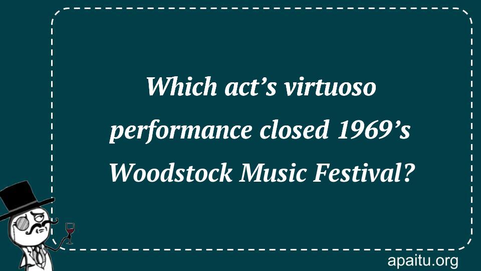 Which act’s virtuoso performance closed 1969’s Woodstock Music Festival?