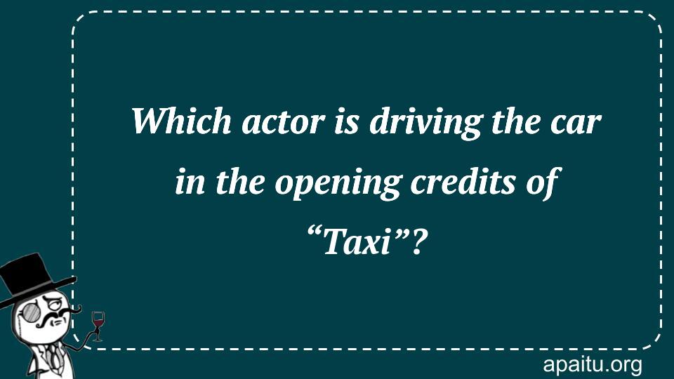 Which actor is driving the car in the opening credits of “Taxi”?