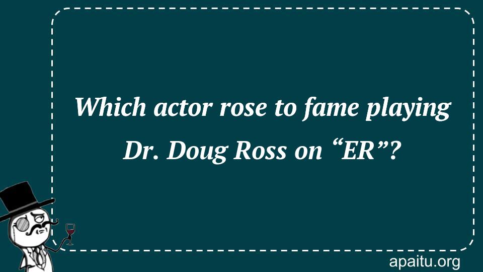 Which actor rose to fame playing Dr. Doug Ross on “ER”?