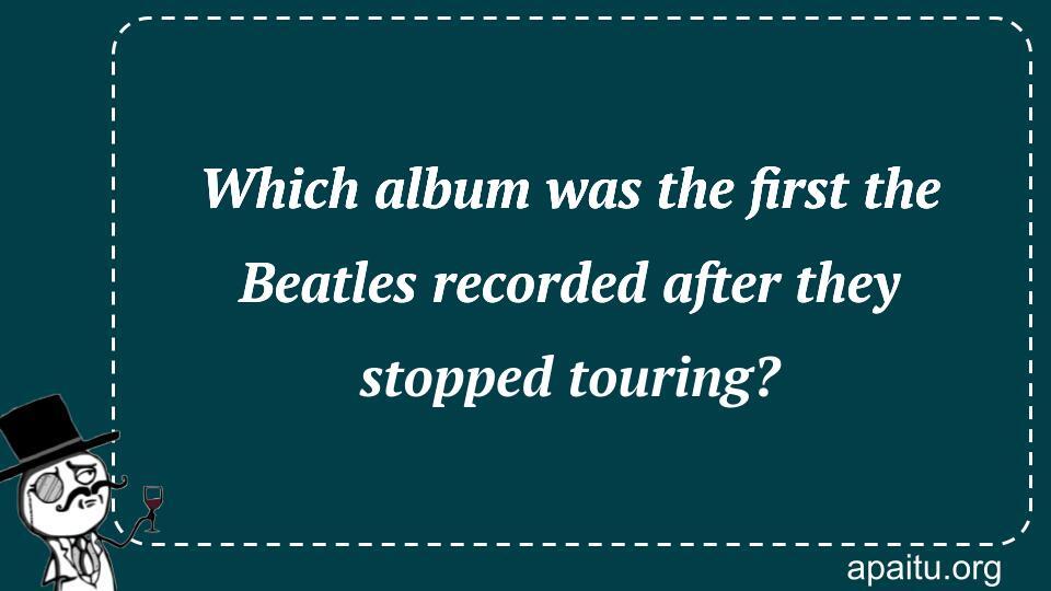 Which album was the first the Beatles recorded after they stopped touring?