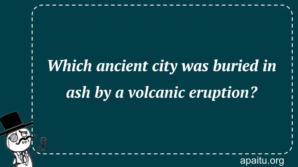 Which ancient city was buried in ash by a volcanic eruption?