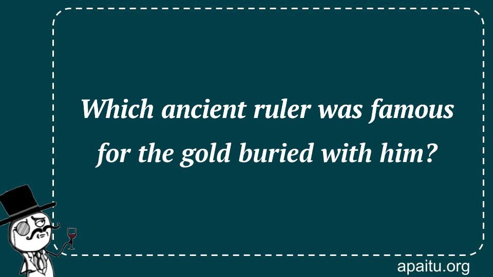 Which ancient ruler was famous for the gold buried with him?