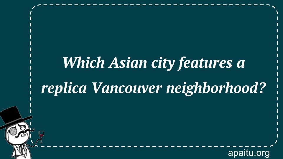 Which Asian city features a replica Vancouver neighborhood?