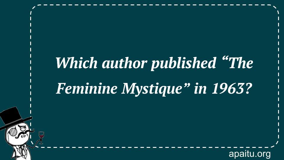 Which author published “The Feminine Mystique” in 1963?