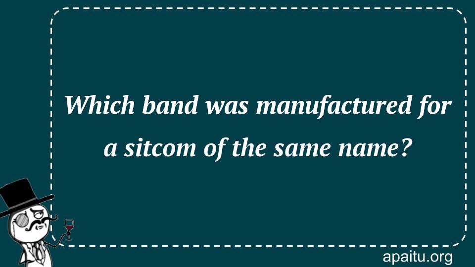 Which band was manufactured for a sitcom of the same name?