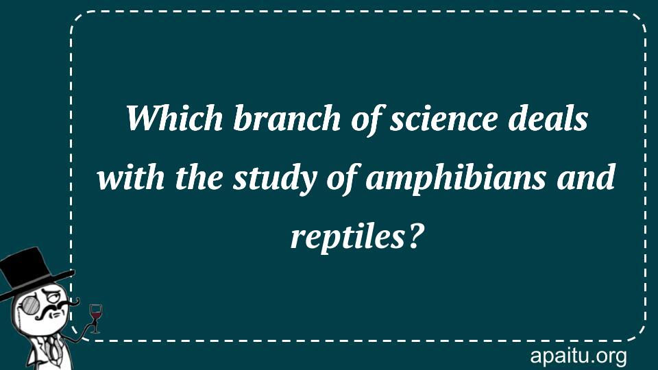 Which branch of science deals with the study of amphibians and reptiles?