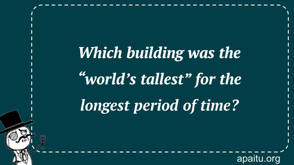 Which building was the “world’s tallest” for the longest period of time?