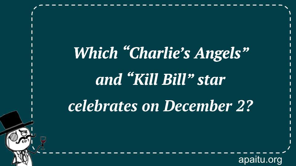 Which “Charlie’s Angels” and “Kill Bill” star celebrates on December 2?