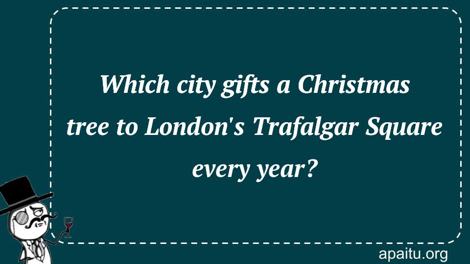 Which city gifts a Christmas tree to London`s Trafalgar Square every year?