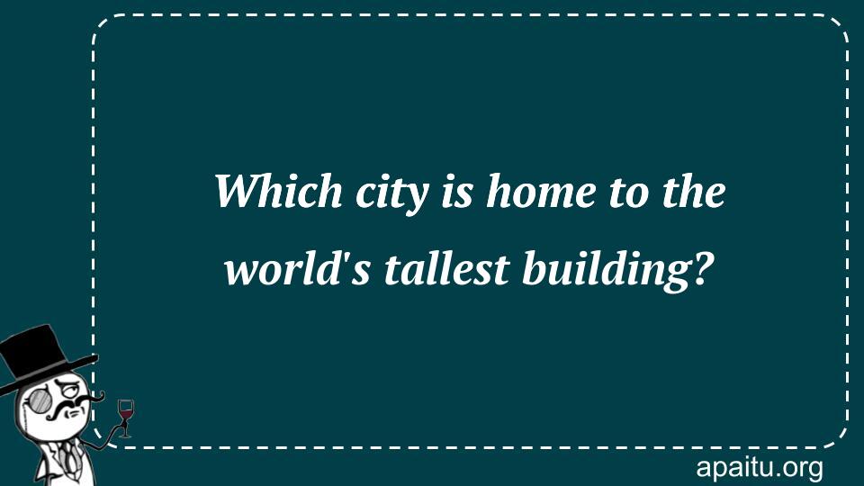 Which city is home to the world`s tallest building?
